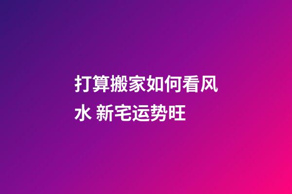 打算搬家如何看风水 新宅运势旺